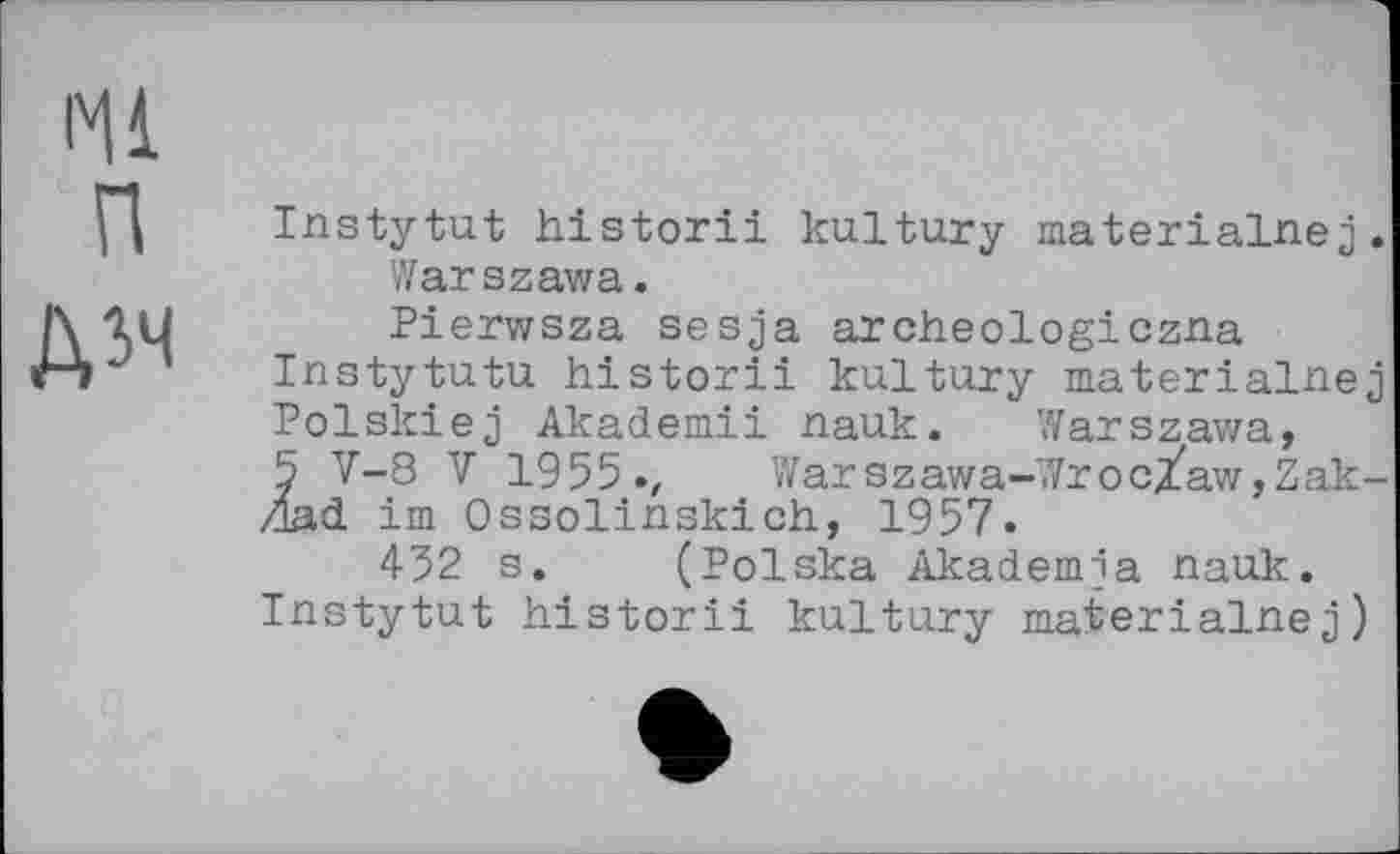 ﻿Ml п
ДІЧ
Instytut historii kultury materialnej. Warszawa.
Pierwsza sesja archeologiczna Instytutu historii kultury materialnej Polskiej Akademii nauk. Warszawa, 5 V-8 V 1955., Warszawa-Wroc/aw,Zak-Zlad im Ossolinskich, 1957.
452 s. (Polska Akademja nauk. Instytut historii kultury materialnej)